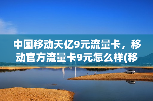 中国移动天亿9元流量卡，移动官方流量卡9元怎么样(移动流量卡9元月租)