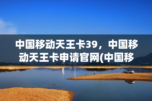 中国移动天王卡39，中国移动天王卡申请官网(中国移动天王卡介绍)