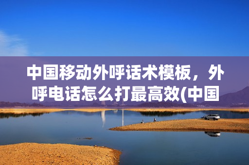中国移动外呼话术模板，外呼电话怎么打最高效(中国移动外呼话术技巧)