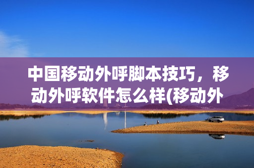 中国移动外呼脚本技巧，移动外呼软件怎么样(移动外呼技巧重点)
