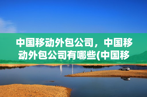 中国移动外包公司，中国移动外包公司有哪些(中国移动外包员工待遇)