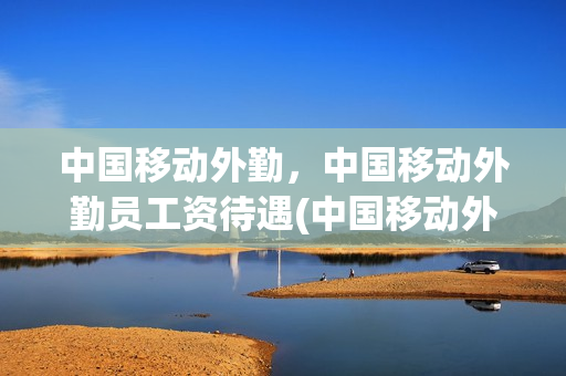 中国移动外勤，中国移动外勤员工资待遇(中国移动外勤员工干什么)