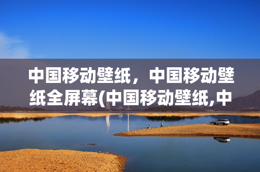 中国移动壁纸，中国移动壁纸全屏幕(中国移动壁纸,中国移动壁纸全屏幕显示)