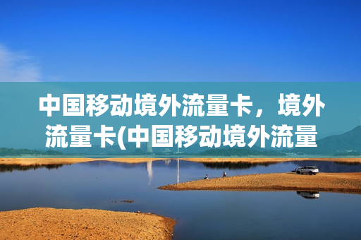 中国移动境外流量卡，境外流量卡(中国移动境外流量卡,境外流量卡能用吗)