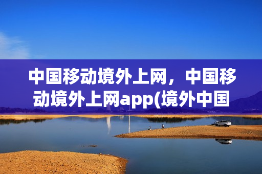 中国移动境外上网，中国移动境外上网app(境外中国移动免费服务热线)