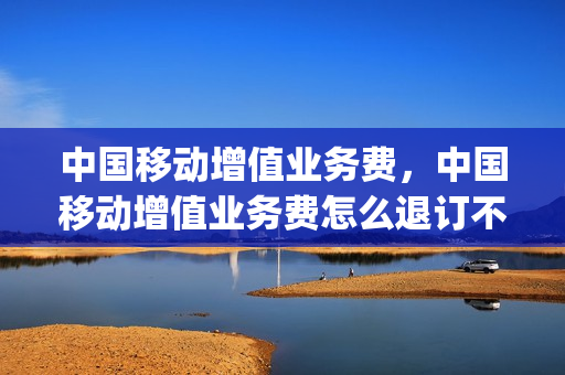 中国移动增值业务费，中国移动增值业务费怎么退订不了(中国移动增值业务费取消)