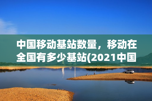 中国移动基站数量，移动在全国有多少基站(2021中国移动基站数量)
