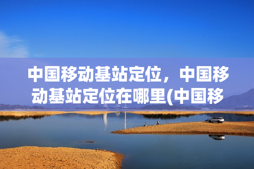 中国移动基站定位，中国移动基站定位在哪里(中国移动 基站)