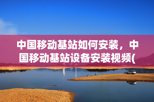 中国移动基站如何安装，中国移动基站设备安装视频(移动通信基站安装)