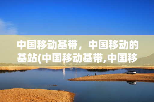 中国移动基带，中国移动的基站(中国移动基带,中国移动的基站是什么)