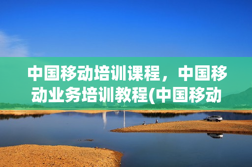 中国移动培训课程，中国移动业务培训教程(中国移动员工培训)