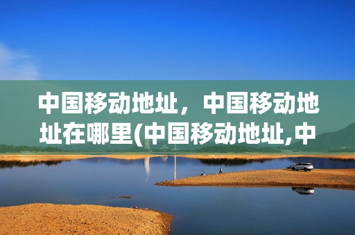 中国移动地址，中国移动地址在哪里(中国移动地址,中国移动地址在哪里看)