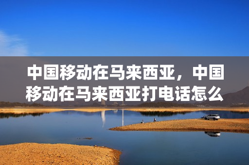 中国移动在马来西亚，中国移动在马来西亚打电话怎么拨号(移动打马来西亚电话费用)
