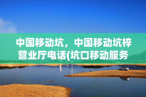 中国移动坑，中国移动坑梓营业厅电话(坑口移动服务厅地址)