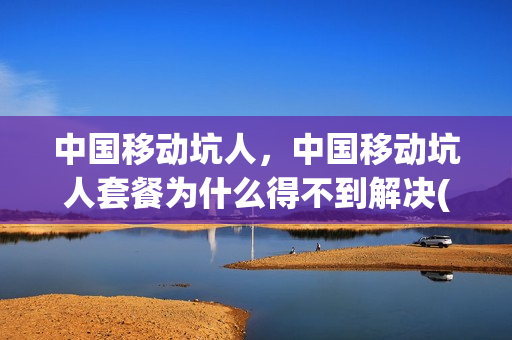 中国移动坑人，中国移动坑人套餐为什么得不到解决(中国移动套餐为什么这么贵)