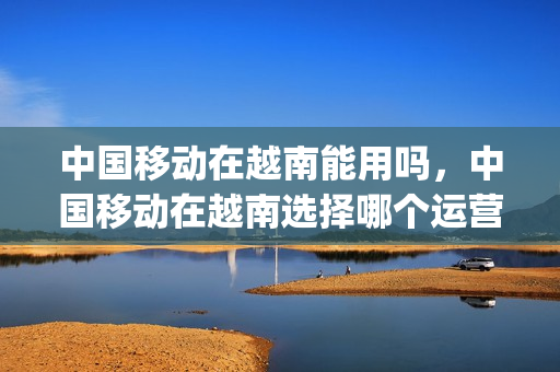 中国移动在越南能用吗，中国移动在越南选择哪个运营商(国内移动卡在越南怎么不能用)