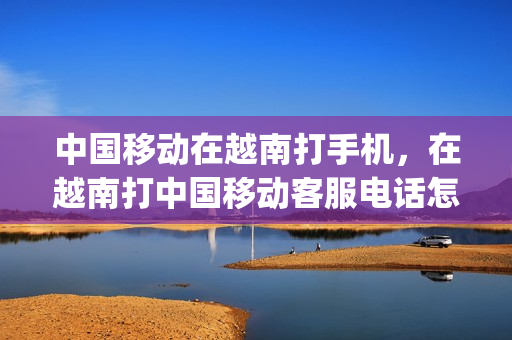 中国移动在越南打手机，在越南打中国移动客服电话怎样打(在越南打移动客服电话是多少)
