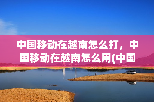 中国移动在越南怎么打，中国移动在越南怎么用(中国移动在越南怎么打,中国移动在越南怎么用)