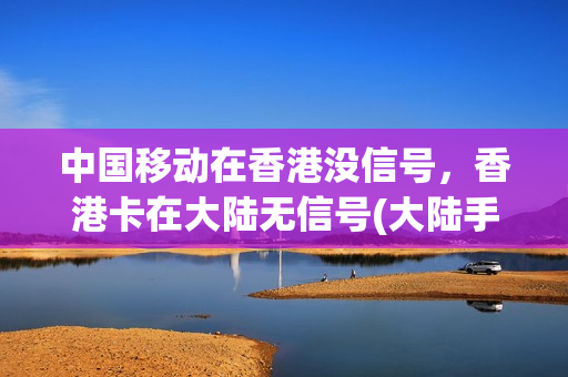 中国移动在香港没信号，香港卡在大陆无信号(大陆手机卡在香港无服务)
