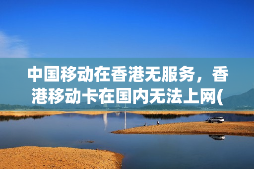 中国移动在香港无服务，香港移动卡在国内无法上网(香港移动卡无服务怎么办)