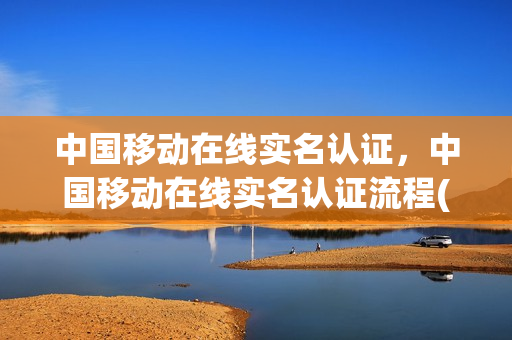 中国移动在线实名认证，中国移动在线实名认证流程(中国移动网上实名认证)