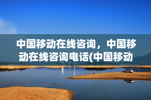 中国移动在线咨询，中国移动在线咨询电话(中国移动网上咨询热线)