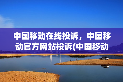 中国移动在线投诉，中国移动官方网站投诉(中国移动在线投诉,中国移动官方网站投诉有用吗)