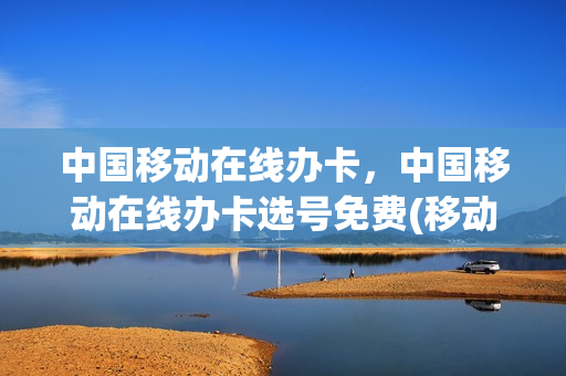 中国移动在线办卡，中国移动在线办卡选号免费(移动号码在线申领是真的吗)
