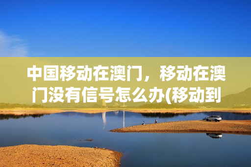 中国移动在澳门，移动在澳门没有信号怎么办(移动到澳门没信号)