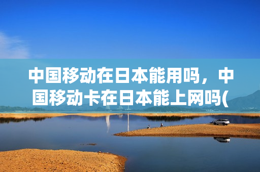 中国移动在日本能用吗，中国移动卡在日本能上网吗(中国移动手机在日本上网怎样收费)