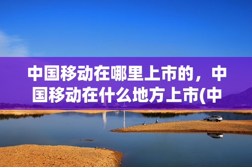 中国移动在哪里上市的，中国移动在什么地方上市(中国移动公司上市地点)
