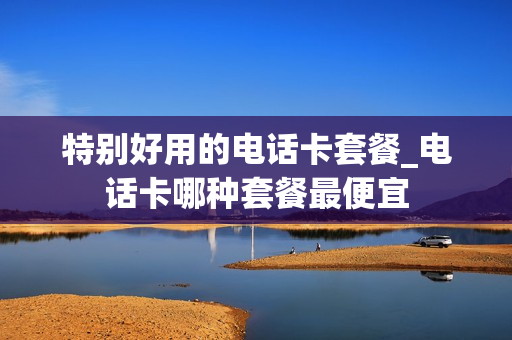 特别好用的电话卡套餐_电话卡哪种套餐最便宜