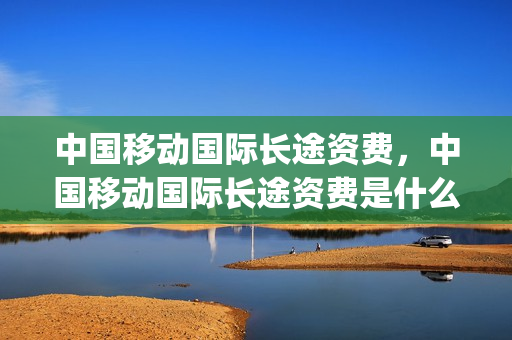 中国移动国际长途资费，中国移动国际长途资费是什么(中国移动国际长途资费标准)