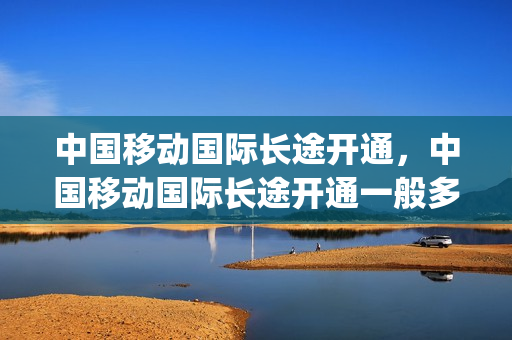 中国移动国际长途开通，中国移动国际长途开通一般多少钱(中国移动办理国际长途)