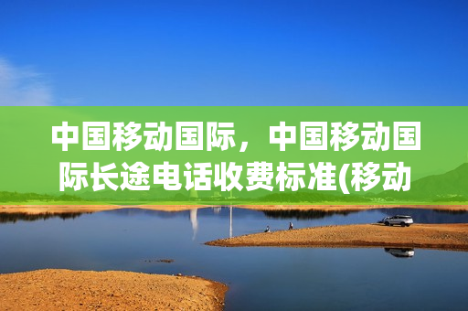 中国移动国际，中国移动国际长途电话收费标准(移动国际长途多少钱一分钟 接听)