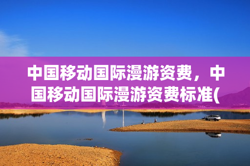 中国移动国际漫游资费，中国移动国际漫游资费标准(中国移动国际漫游电话资费)