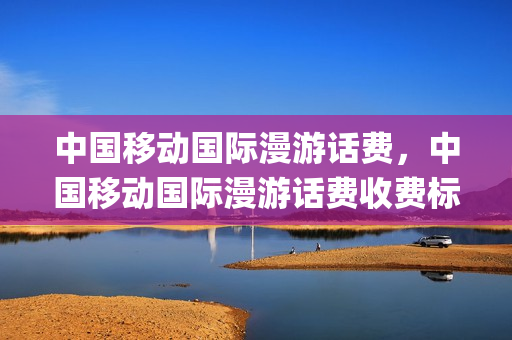 中国移动国际漫游话费，中国移动国际漫游话费收费标准(中国移动国际漫游统一资费表)
