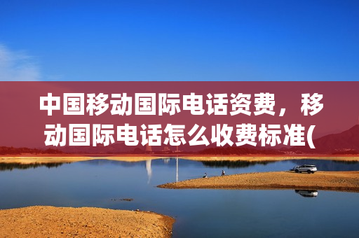 中国移动国际电话资费，移动国际电话怎么收费标准(移动国际业务怎么收费)