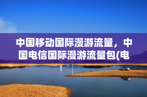 中国移动国际漫游流量，中国电信国际漫游流量包(电信和移动哪个国际漫游便宜)