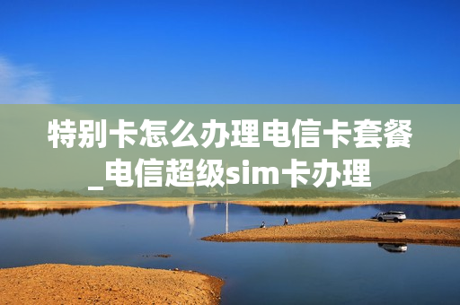 特别卡怎么办理电信卡套餐_电信超级sim卡办理