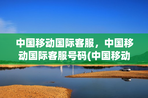 中国移动国际客服，中国移动国际客服号码(中国移动国际客服,中国移动国际客服号码一样吗)
