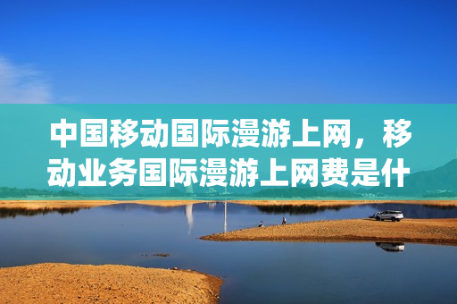 中国移动国际漫游上网，移动业务国际漫游上网费是什么意思(移动用户国际漫游费用)