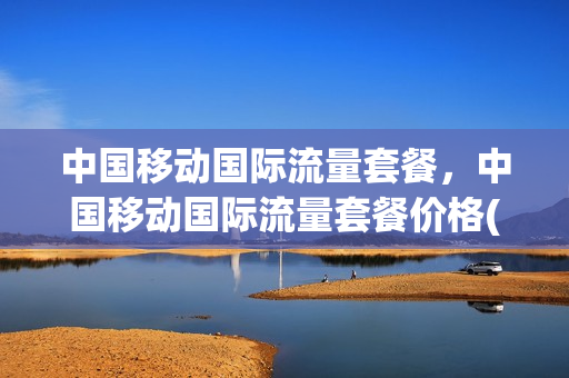 中国移动国际流量套餐，中国移动国际流量套餐价格(移动公司国际流量套餐)