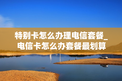 特别卡怎么办理电信套餐_电信卡怎么办套餐最划算