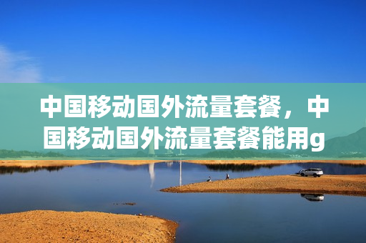 中国移动国外流量套餐，中国移动国外流量套餐能用goole吗(移动套餐外国内流量是什么意思)