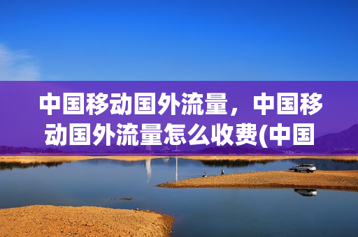 中国移动国外流量，中国移动国外流量怎么收费(中国移动国外流量,中国移动国外流量怎么收费的)