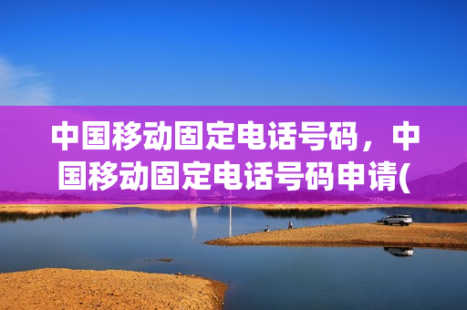 中国移动固定电话号码，中国移动固定电话号码申请(移动固话座机办理流程)