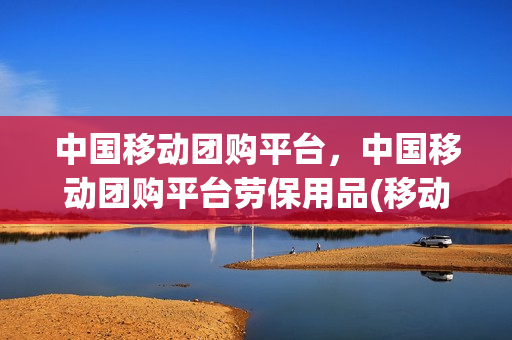 中国移动团购平台，中国移动团购平台劳保用品(移动集团网套餐)