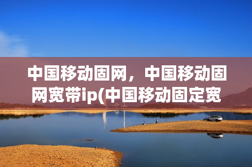 中国移动固网，中国移动固网宽带ip(中国移动固定宽带)