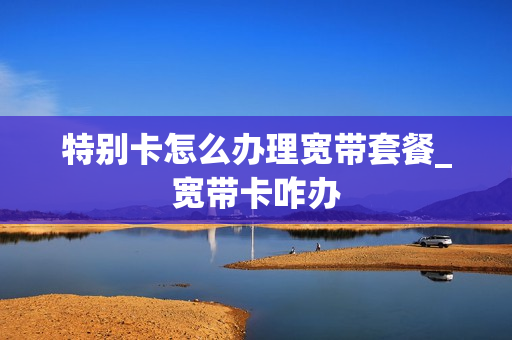 特别卡怎么办理宽带套餐_宽带卡咋办